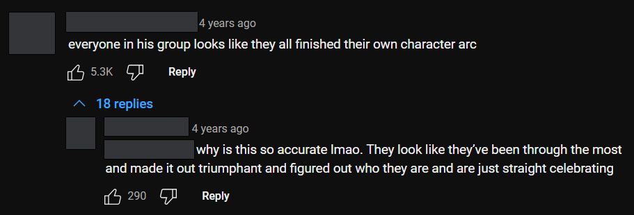 An image of a youtube comment and a reply with the usernames censored. The first comment reads: everyone in his group looks like they all finished their own character arc. A reply answers: why is this so accurate lmao. They look like they've been through the most and made it out triumphant and figured out who they are and are just straight celebrating